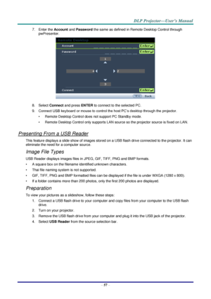 Page 66 
– 57 – 
7. Enter the Account and Password the same as defined in Remote Desktop Control through 
pwPresenter. 
 
8. Select Connect and press ENTER to connect to the selected PC. 
9. Connect USB keyboard or mouse to control the host PC’s desktop through the projector. 
• Remote Desktop Control does not support PC Standby mode. 
• Remote Desktop Control only supports LAN source so the projector source is fixed on LAN. 
 
Presenting From a USB Reader 
This feature displays a slide show of images stored on...