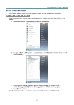 Page 68 
– 59 – 
RS232 by Telnet Function 
The projector supports RS232 control functionality through Telnet by using a RJ45 connection. 
Quick Start-Guide for TELNET 
Obtain the projector’s IP-Address. Make sure the projector is properly setup to function within the local 
network. 
1. Disable any Windows Firewall settings to allow for Telnet access. 
 
2. Navigate to Start > All Programs > Accessories and select Command Prompt. The command 
window displays. 
 
3. In the command window, type the IP address of...