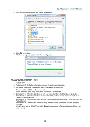 Page 70 
– 61 – 
5. Click the radio box to enable the Telnet Client feature. 
 
6. Click OK to continue. 
The feature requires additional Windows configuration. 
 
RS232 Spec sheet for Telnet 
1. Telnet: TCP. 
2. Telnet port: 23 (for further information, contact the system administrator). 
3. In console mode, type Telnet.exe to open the Windows console utility. 
4. Disconnect from RS232-by-Telnet normally: 
Close Windows Telnet utility after Telnet connection is established. 
5. Limitation 1 for Telnet-Control:...