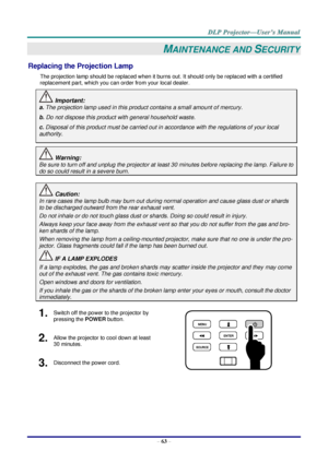 Page 72 
– 63 – 
MAINTENANCE AND SECURITY 
Replacing the Projection Lamp 
The projection lamp should be replaced when it burns out. It should only be replaced with a certified 
replacement part, which you can order from your local dealer.  
 Important: 
a. The projection lamp used in this product contains a small amount of mercury. 
b. Do not dispose this product with general household waste. 
c. Disposal of this product must be carried out in accordance with the regulations of your local  
authority....