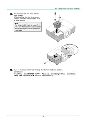 Page 74 
– 65 – 
8.  Reverse steps 1 to 7 to install the new 
lamp module.  
While installing, align the lamp module 
with the connector and ensure it is level 
to avoid damage. 
Note:  
The lamp module must sit securely in 
place and the lamp connector must be 
connected properly before tightening 
the screws. 
 
 
9.  Turn on the projector and reset the lamp after the lamp module is replaced. 
Lamp Reset: 
Press Menu > Select SYSTEM SETUP >> Advanced > Select Lamp Settings > Select Reset 
Lamp Timer > Press...