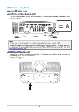 Page 79— 70 — 
Using the Physical Lock 
Using the Kensington Security Slot 
If you are concerned about security, attach the projector to a permanent object with the Kensington slot 
and a security cable. 
 
Note: 
Contact your vendor for details on purchasing a suitable Kensington security cable. 
The security lock corresponds to Kensington’s MicroSaver Security System. If you have any com-
ment, contact: Kensington, 2853 Campus Drive, San Mateo, CA 94403, U.S.A. Tel: 800-535-4242, 
http://www.Kensington.com....