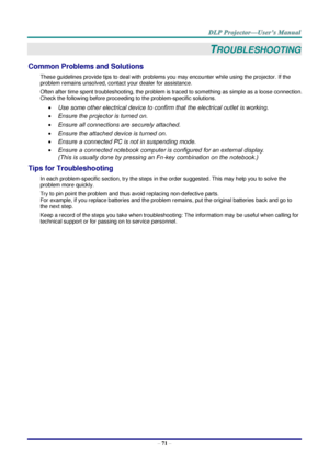 Page 80 
– 71 – 
TROUBLESHOOTING 
Common Problems and Solutions 
These guidelines provide tips to deal with problems you may encounter while using the projector. If the 
problem remains unsolved, contact your dealer for assistance. 
Often after time spent troubleshooting, the problem is traced to something as simple as a loose connection. 
Check the following before proceeding to the problem-specific solutions. 
 Use some other electrical device to confirm that the electrical outlet is working. 
 Ensure the...