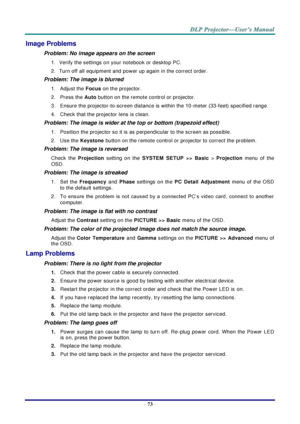 Page 82 
– 73 – 
Image Problems 
Problem: No image appears on the screen 
1. Verify the settings on your notebook or desktop PC. 
2. Turn off all equipment and power up again in the correct order. 
Problem: The image is blurred  
1.  Adjust the Focus on the projector.  
2.  Press the Auto button on the remote control or projector. 
3.  Ensure the projector-to-screen distance is within the 10-meter (33-feet) specified range. 
4.  Check that the projector lens is clean. 
Problem: The image is wider at the top or...