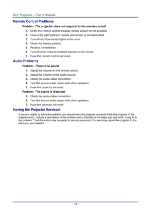 Page 83— 74 — 
Remote Control Problems 
Problem: The projector does not respond to the remote control  
1. Direct the remote control towards remote sensor on the projector.  
2. Ensure the path between remote and sensor is not obstructed. 
3. Turn off any fluorescent lights in the room. 
4. Check the battery polarity. 
5. Replace the batteries. 
6. Turn off other Infrared-enabled devices in the vicinity. 
7. Have the remote control serviced. 
Audio Problems 
Problem: There is no sound 
1. Adjust the volume on...