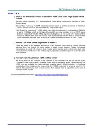 Page 84 
– 75 – 
HDMI Q & A 
Q. What is the difference between a “Standard” HDMI cable and a “High-Speed” HDMI 
cable? 
Recently,  HDMI Licensing,  LLC  announced  that  cables  would  be  tested  as  Standard  or  High-
Speed cables.  
˙Standard  (or  “category  1”) HDMI cables  have  been  tested  to  perform  at  speeds  of  75Mhz  or 
up to 2.25Gbps, which is the equivalent of a 720p/1080i signal.  
˙High  Speed  (or  “category  2”) HDMI cables  have  been  tested  to  perform  at  speeds  of  340Mhz 
or...
