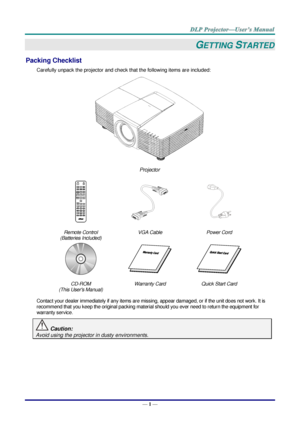 Page 10 
— 1 — 
GETTING STARTED 
Packing Checklist 
Carefully unpack the projector and check that the following items are included:  
 
Projector  
   
Remote Control  
(Batteries Included) 
VGA Cable Power Cord 
   
CD-ROM 
(This Users Manual) 
Warranty Card Quick Start Card 
 
Contact your dealer immediately if any items are missing, appear damaged, or if the unit does not work. It is 
recommend that you keep the original packing material should you ever need to return the equipment for 
warranty service....