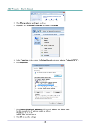 Page 51— 42 — 
 
3. Click Change adapter settings to continue. 
4. Right-click on Local Area Connection, and select Properties. 
 
5. In the Properties window, select the Networking tab and select Internet Protocol (TCP/IP). 
6. Click Properties. 
 
 
7. Click Use the following IP address and fill in the IP address and Subnet mask.  
For this example, the IP address used is as follows: 
IP address: 10.10.10.99 
Subnet mask: 255.255.255.0 
8. Click OK to save the settings.  