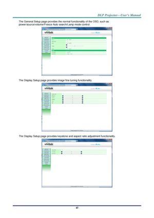 Page 54 
– 45 – 
The General Setup page provides the normal functionality of the OSD, such as: 
power/source/volume/Freeze Auto search/Lamp mode control. 
 
The Display Setup page provides image fine tuning functionality. 
 
The Display Setup page provides keystone and aspect ratio adjustment functionality. 
  