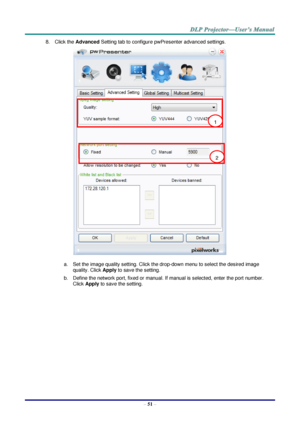 Page 60 
– 51 – 
8. Click the Advanced Setting tab to configure pwPresenter advanced settings. 
 
a. Set the image quality setting. Click the drop-down menu to select the desired image 
quality. Click Apply to save the setting. 
b. Define the network port, fixed or manual. If manual is selected, enter the port number. 
Click Apply to save the setting. 
1 
2  