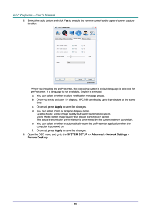 Page 65— 56 — 
5. Select the radio button and click Yes to enable the remote control/audio capture/screen capture 
function. 
 
When you installing the pwPresenter, the operating system’s default language is selected for 
pwPresenter. If a language is not available, English is selected. 
a. You can select whether to allow notification message popup. 
b. Once you set to activate 1:N display, 1PC/NB can display up to 8 projectors at the same 
time. 
c. Once set, press Apply to save the changes. 
d. You can select...