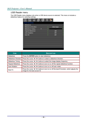 Page 67— 58 — 
USB Reader menu 
The USB Reader menu displays only when a USB device source is selected. This menu is includes a 
slideshow feature for selecting settings. 
 
ITEM DESCRIPTION 
Slideshow Press the ENTER button to start slideshow. 
Slideshow Direction Press the cursor ◄ / ► buttons to select a slideshow direction. 
Slideshow Timing Press the cursor ◄ / ► buttons to select the image display frequency. 
Repeat Slideshow Press the cursor ◄ / ► buttons to turn on or off the repeat slideshow function....