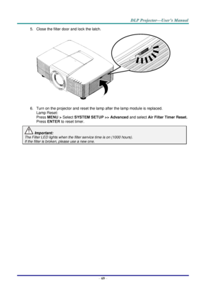 Page 78 
– 69 – 
5. Close the filter door and lock the latch. 
 
6. Turn on the projector and reset the lamp after the lamp module is replaced. 
Lamp Reset: 
Press MENU > Select SYSTEM SETUP >> Advanced and select Air Filter Timer Reset.  
Press ENTER to reset timer. 
 Important:  
The Filter LED lights when the filter service time is on (1000 hours). 
If the filter is broken, please use a new one.    