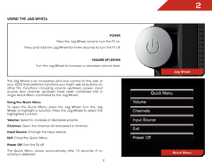 Page 142
7
POWER
Press the Jag Wheel once to turn the TV on.
Press and hold the Jag Wheel for three seconds to turn the TV off.
VOLUME UP/DOWN
Turn the Jag Wheel to increase or decrease volume level.
Jag Wheel
USInG The JaG Wheel
The  Jag Wheel is an innovative, all-in-one control on the side of 
your HDTV that performs functions you might see as buttons on 
other TVs. Functions including volume up/down, power, input 
source, and channel up/down have been combined into a 
single Quick Menu controlled by the Jag...