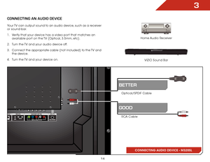 Page 213
14
CONNECTING AN AUDIO DEVICE
Home Audio Receiver
VIZIO Sound Bar
CONNECTING AUDIO DEVICE - M320SL
Your TV can output sound to an audio device, such as a receiver 
or sound bar. 
1 . 
Verify that your device has a video port that matches an 
available port on the TV (Optical, 3.5mm, etc).
2 .  Turn the TV and your audio device off.
3 .  Connect the appropriate cable (not included) to the TV and 
the device.
4 .  Turn the TV and your device on.
RCA Cable Optical/SPDIF Cable
gooD
BETTER
  