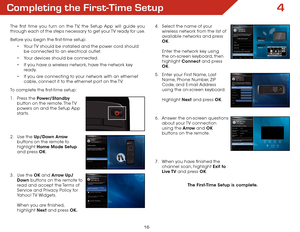 Page 234
16
Completing the First-Time Setup
The first time you turn on the TV, the Setup App will guide you 
through each of the steps necessary to get your TV ready for use.
Before you begin the first-time setup:•	Your TV should be installed and the power cord should 
be connected to an electrical outlet.
•	 Your devices should be connected.
•	 If you have a wireless network, have the network key 
ready.
•	 If you are connecting to your network with an ethernet 
cable, connect it to the ethernet port on the...