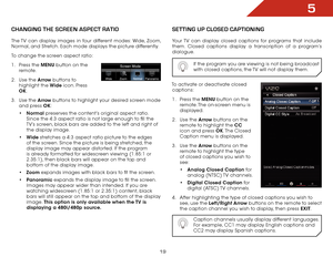 Page 265
19
Changing the SCreen aSpeCt ratiO
The TV can display images in four different modes: Wide, Zoom, 
Normal, and Stretch. Each mode displays the picture differently.
To change the screen aspect ratio:
1 . Press the MENU button on the 
remote.
2 .  Use the Arrow buttons to 
highlight the Wide icon. Press 
OK.
3 .  Use the Arrow buttons to highlight your desired screen mode 
and press OK:
•	Normal  preserves the content’s original aspect ratio. 
Since the 4:3 aspect ratio is not large enough to fill the...