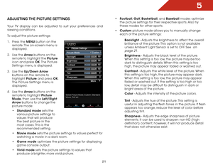 Page 285
21
aDjUSting the piCtUre SettingS
Your TV display can be adjusted to suit your preferences and 
viewing conditions.
To adjust the picture settings:
1 . Press the MENU button on the 
remote. The on-screen menu is 
displayed.
2 .  Use the Arrow buttons on the 
remote to highlight the Picture  
icon and press OK. The  Picture 
Settings menu is displayed.
3 .  Use the Up/Down Arrow  
buttons on the remote to 
highlight  Picture and press OK. 
The Picture Settings menu is 
displayed.
4 .  Use the Arrow...