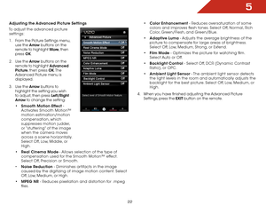 Page 295
22
Adjusting the Advanced Picture Settings
To adjust the advanced picture  settings:
1 .  From the Picture Settings menu, 
use the  Arrow buttons on the 
remote to highlight More, then 
press  OK. 
2 .  Use the Arrow buttons on the 
remote to highlight Advanced 
Picture, then press OK. T h e  
Advanced Picture menu is 
displayed.
3 .  Use the Arro w buttons to 
highlight the setting you wish 
to adjust, then press Left/Right 
Arrow to change the setting:
•	 Smooth Motion Effect - 
Activates Smooth...