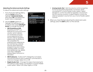 Page 325
25
Adjusting the Advanced Audio Settings
To adjust the advanced audio settings:
1 .  From the Audio Settings Menu, 
use the Arrow buttons to 
highlight  Advanced Audio, 
then press OK. The Advanced 
Audio menu is displayed.
2 .  Use the Arrow buttons to 
highlight the setting you wish 
to adjust, then press Left/Right 
Arrow to change the setting:
•	SRS StudioSound HD - 
StudioSound HD™ is a 
feature-rich surround sound 
solution which delivers 
an immersive surround 
sound experience from 
the TV’s...