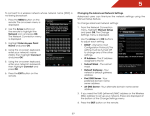 Page 345
27
To connect to a wireless network whose network name (SSID) is 
not being broadcast:
1 . Press the MENU button on the 
remote. The on-screen menu is 
displayed.
2 .  Use the Arrow buttons on 
the remote to highlight the 
Network icon and press OK. 
The Network Connection menu 
is displayed.
3 .  Highlight  Enter Access Point 
Name and press OK.
4 .  Using the on-screen keyboard, 
enter your network’s name 
(SSID), then highlight Connect  
and press OK.
5 .  Using the on-screen keyboard, 
enter your...