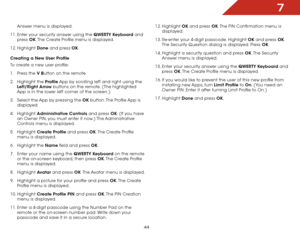 Page 517
44
Answer menu is displayed.
11.  Enter your security answer using the QWERTY	Keyboard and 
press  OK. The Create Profile menu is displayed.
12.  Highlight  Done and press OK.
Creating	a	New	User	Profile
To create a new user profile:
1 .  Press the V	Button on the remote.
2 .  Highlight the Profile App by scrolling left and right using the 
Left/Right	 Arrow buttons on the remote. (The highlighted 
App is in the lower left corner of the screen.)
3 .  Select the App by pressing the OK button. The...