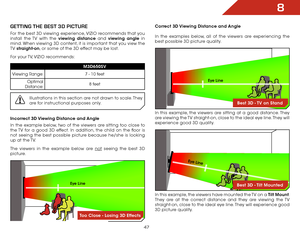 Page 548
47
geTTiNg THe BesT 3D PiCTure
For the best 3D viewing experience, VIZIO recommends that you 
install the TV with the viewing distance and viewing angle in 
mind. When viewing 3D content, it is important that you view the 
TV straight-on, or some of the 3D effect may be lost.
For your TV, VIZIO recommends:
M3D650SV
Viewing Range: 7 - 10 feet
Optimal 
Distance: 8 feet
Illustrations in this section are not drawn to scale. They 
are for instructional purposes only.
Incorrect 3D Viewing Distance and Angle...