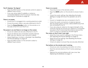 Page 56A
49
The TV displays “No Signal.”• Press the INPUT button on the remote control to select a 
different input source.
•  If you are using cable TV, satellite, or antenna 
connected directly to the TV, scan for channels. See 
Scanning for Channels on page 29 
There is no power. • Ensure the TV is plugged into a working electrical outlet.
•  Ensure the power cable is securely attached to the TV.
•  Press the Power/Standby button on the remote or on 
the side of the TV to turn the TV on.  
The power is on,...