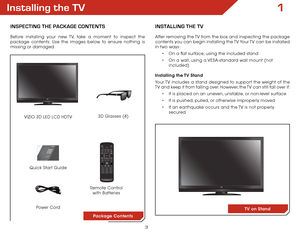 Page 103
1Installing the TV
InspecTIng The package conTenTs
Before installing your new TV, take a moment to inspect the 
package contents. Use the images below to ensure nothing is 
missing or damaged.Remote Control 
with Batteries
Quick Start Guide
VIZIO 3D LED LCD HDTV
InsTallIng The TV
After removing the TV from the box and inspecting the package 
contents you can begin installing the TV. Your TV can be installed 
in two ways:
•	On a flat surface, using the included stand
•	 On a wall, using a VESA-standard...