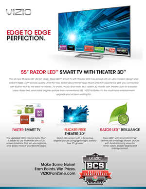 Page 1EDGE TO  EDGE
PERFECTION.
55” RAZOR LED™  SMART TV WITH THEATER  3D™
The all-new M-Series 55” (54.64” diag.) Razor LED™ Smart TV with Theater 3D® has arrived with an ultra-modern design and 
brilliant Razor LED™ picture quality. And the new, faster VIZIO Internet Apps Plus® Smart TV experience gets you connected 
with built-in Wi- Fi to the latest hit movies, TV shows, music and more. Plus, watch 3D movies with Theater 3D® for a crystal-
clear, flicker free, and visibly brighter picture than conventional...