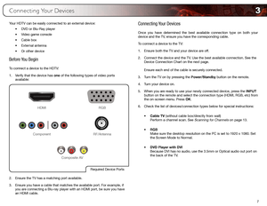 Page 153
7
Connecting Your Devices
Your HDTV can be easily connected to an external device:•	DVD	or	Blu-Ray	player
•	 Video	game	console
•	 Cable	box
•	 External	antenna
•	 Or	other	device
Before You Begin
To connect a device to the HDTV:
1. Verify that the device has one of the following types of video ports 
available: 
Required	Device	Ports
HDMI RGB
RF/Antenna
Component
Composite	AV
2.  Ensure the TV has a matching port available.
3.  Ensure you have a cable that matches the available port. For example, if...