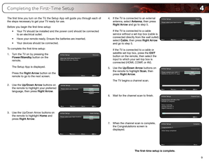 Page 174
9
The first time you turn on the TV, the Setup App will guide you through each of 
the steps necessary to get your TV ready for use.
Before you begin the first-time setup:•	Your	TV	should	be	installed	and	the	power	cord	should	be	connected	
to	an	electrical	outlet.
•	 Have	your	remote	ready.	Ensure	the	batteries	are	inserted.
•	 Your	devices	should	be	connected.
To complete the first-time setup:
1.  Turn the TV on by pressing the 
Power/Standby button on the 
remote. 
 
The Setup App is displayed....