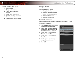 Page 185
10From the TV Settings Menu, you can:
•	Setup	channels
•	 Change	the	input	source
•	 Change	the	on-screen	menu	
language
•	 Change	the	TV’s	date	and	time
•	 Adjust	the	TV	settings	for	use	as	a	
PC	monitor
•	 Enable	or	disable	the	CEC	settings
Setting Up Channels
From the channel menu you can:
•	Change	the	signal	source
•	 Customize	the	master	channel	list
•	 Scan	for	new/additional	channels
•	 Start	a	new	channel	scan
•	 Customize	channel	names
Changing the Signal Source
Using this option, you can...