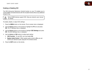 Page 255
17
E320VT	/	E370VT	/	E420VT
Enabling or Disabling CEC
The CEC (Consumer Electronics Control) function on your TV enables you to 
control HDMI-connected devices with the included remote without any additional 
programming.
Not all HDMI devices support CEC. See your device’s user manual 
for details.
To enable, disable, or adjust CEC settings:
1.  Press the MENU button on the remote. The on-screen menu is displayed.
2.  Use the Arrow buttons on the remote to highlight the TV icon and press 
OK. The TV...