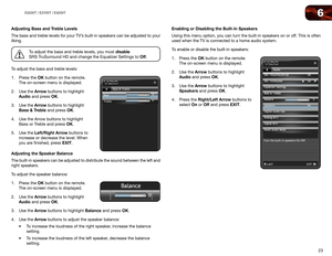 Page 316
23
E320VT	/	E370VT	/	E420VT
Adjusting Bass and Treble Levels
The bass and treble levels for your TV’s built-in speakers can be adjusted to your 
liking.
To adjust the bass and treble levels, you must disable  
SRS TruSurround HD and change the Equalizer Settings to Off.
To adjust the bass and treble levels:
1.  Press the OK button on the remote. 
The on-screen menu is displayed.
2.  Use the Arrow buttons to highlight 
Audio and press OK.
3.  Use the Arrow buttons to highlight 
Bass & Treble and press...