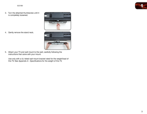 Page 111
3
E321MV
3. Turn the attached thumbscrew until it 
is completely loosened. 
 
 
 
 
 
4.  Gently remove the stand neck. 
 
 
 
 
 
 
5.  Attach your TV and wall mount to the wall, carefully following the 
instructions that came with your mount. 
 
Use only with a UL-listed wall mount bracket rated for the weight/load o\
f 
this TV. See 
Appendix A - Specifications for the weight of this TV.  