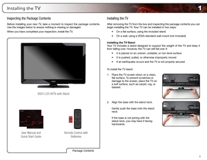 Page 91
1
Installing the TV
Inspecting the Package Contents
Before installing your new TV, take a moment to inspect the package contents. 
Use the images below to ensure nothing is missing or damaged.
When you have completed your inspection, install the TV.
Remote Control with Batteries
User Manual and 
Quick Start Guide VIZIO LCD HDTV with Stand
Installing the TV
After removing the TV from the box and inspecting the package contents you can 
begin installing the TV. Your TV can be installed in two ways:
•	On...