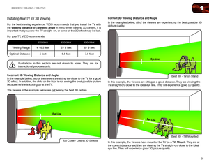 Page 121
3
E3D320VX	/	E3D420VX	/	E3D470VX
Installing Your TV for 3D Viewing
For the best viewing experience, VIZIO recommends that you install the TV with 
the viewing distance and viewing angle in mind. When viewing 3D content, it is 
important that you view the TV straight-on, or some of the 3D effect may be lost.
For your TV, VIZIO recommends:
E3D320VX E3D420VXE3D470VX
Viewing Range:4 - 6.5 feet5 - 8 feet6 - 9 feet
Optimal Distance: 5 feet6.5 feet 7.5 feet
Illustrations in this section are not drawn to...