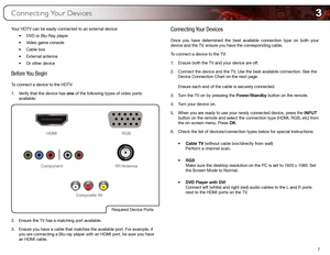 Page 163
7
Connecting Your Devices
Your HDTV can be easily connected to an external device:•	DVD	or	Blu-Ray	player
•	 Video	game	console
•	 Cable	box
•	 External	antenna
•	 Or	other	device
Before You Begin
To connect a device to the HDTV:
1. Verify that the device has one of the following types of video ports 
available: 
Required	Device	Ports
HDMI RGB
RF/Antenna
Component
Composite	AV
2.  Ensure the TV has a matching port available.
3.  Ensure you have a cable that matches the available port. For example, if...