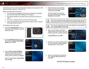 Page 194
10
Completing the First-Time Setup
The first time you turn on the TV, the Setup App will guide you through each of the 
steps necessary to get your TV ready for use.
Before you begin the first-time setup:•	Your	TV	should	be	installed	and	the	power	cord	should	be	connected	
to	an	electrical	outlet.	See	
Installing	the	TV	on	page	1.
•	 Your	devices	should	be	connected.	See	
Connecting	Your	Devices	on	
page	7.
•	 If	you	have	a	wireless	network,	have	the	network	key	ready.
•	 If	you	are	connecting	to	your...