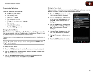 Page 305
21
E3D320VX	/	E3D420VX	/	E3D470VX
Changing the TV Settings
Using the TV settings menu, you can:•	Change	the	input	source
•	 Set	up	the	TV	tuner
•	 Name	the	TV	inputs
•	 Set	up	parental	controls
•	 Change	the	on-screen	menu	language
•	 Set	the	time
•	 Adjust	the	CEC	settings
•	 Turn	the	VIZIO	logo	on	or	off
Changing	the	Input	Source
External devices such as DVD players, Blu-Ray Players, and video game console\
s 
can be connected to your TV. To display one of these devices on your TV, you 
must first...