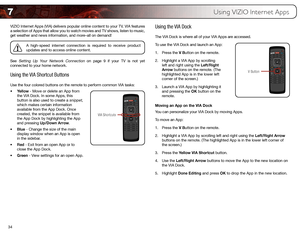 Page 437
34
Using VIZIO Internet Apps
VIZIO Internet Apps (VIA) delivers popular online content to your TV. VIA features 
a selection of Apps that allow you to watch movies and TV shows, listen \
to music, 
get weather and news information, and more–all on demand!
A high-speed internet connection is required to receive product 
updates and to access online content.
See 
Setting Up Your Network Connection on page 9 if your TV is not yet 
connected to your home network.
Using the  VIA Shortcut Buttons
Use the...