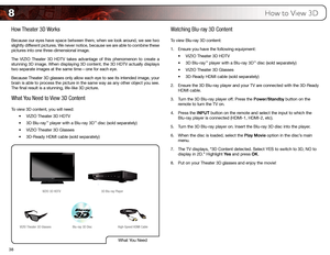 Page 478
38
How to View 3D
How Theater 3D Works
Because our eyes have space between them, when we look around, we see two 
slightly different pictures. We never notice, because we are able to combine these 
pictures into one three-dimensional image.
The VIZIO Theater 3D HDTV takes advantage of this phenomenon to create a 
stunning 3D image. When displaying 3D content, the 3D HDTV actually disp\
lays 
two separate images at the same time—one for each eye.
Because Theater 3D glasses only allow each eye to see its...