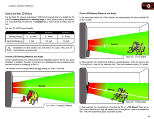 Page 488
39
E3D320VX	/	E3D420VX	/	E3D470VX
Getting the Best 3D Picture
For the best 3D viewing experience, VIZIO recommends that you install the TV 
with the viewing distance and viewing angle in mind. When viewing 3D content, 
it is important that you view the TV straight-on, or some of the 3D effect may be 
lost.
For your TV, VIZIO recommends:
E3D320VXE3D420VXE3D470VX
Viewing Range:4 - 6.5 feet5 - 8 feet6 - 9 feet
Optimal Distance: 5 feet6.5 feet 7.5 feet
Illustrations in this section are not drawn to scale....