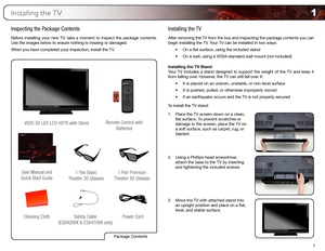 Page 101
1
Installing the TV
Inspecting the Package Contents
Before installing your new TV, take a moment to inspect the package contents. 
Use the images below to ensure nothing is missing or damaged.
When you have completed your inspection, install the TV.
Cleaning ClothVIZIO 3D LED LCD HDTV with Stand
Installing the TV
After removing the TV from the box and inspecting the package contents you can 
begin installing the TV. Your TV can be installed in two ways:
•	On	a	flat	surface,	using	the	included	stand
•...