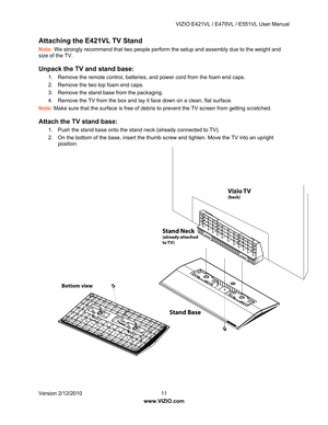 Page 12 VIZIO E421VL / E470VL / E551VL User Manual 
 
Version 2/12/2010  11   
www.VIZIO.com  
Attaching the E421 VL TV Stand  
Note: We strongly recommend that two people perform the setup and assembly due to the weight and 
size of the TV. 
Unpack the TV and stand base: 
1.  Remove the remote control, batteries , and power cord from the foam end caps. 
2.  Remove the two top foam end caps. 
3.  Remove the stand base from the packaging. 
4.  Remove the TV from the box and lay it  face down on a clean, flat...