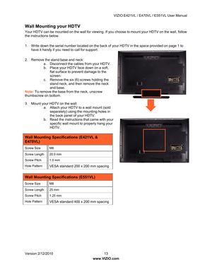 Page 14 VIZIO E421VL / E470VL / E551VL User Manual 
 
Version 2/12/2010  13   
www.VIZIO.com  
Wall Mounting your HDTV 
Your HDTV can be mounted on the wall for viewing. If  you choose to mount your HDTV on the wall, follow 
the instructions below. 
 
1.  Write down the serial number located on the back  of your HDTV in the space provided on page 1 to 
have it handy if you need to call for support. 
 
2.  Remove the stand base and neck:  a.  Disconnect the cables from your HDTV. 
b.  Place your HDTV face down...