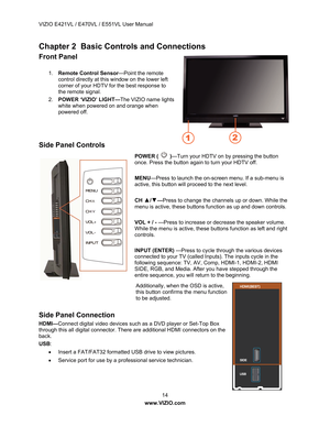 Page 15VIZIO E421VL / E470VL / E551VL User Manual 
 14 
www.VIZIO.com  
Chapter 2  Basic Controls and Connections 
Front Panel 
 
1. Remote Control Sensor —Point the remote 
control directly at this window on the lower left 
corner of your HDTV for the best response to 
the remote signal.
  
2.  POWER ‘VIZIO’ LIGHT— The VIZIO name lights 
white when powered on and orange when 
powered off.  
 
 
 
Side Panel Controls 
POWER (  ) —Turn your HDTV on by pressing the button 
once. Press the button again to turn...