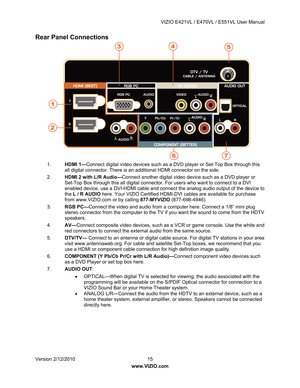 Page 16 VIZIO E421VL / E470VL / E551VL User Manual 
 
Version 2/12/2010  15   
www.VIZIO.com  
Rear Panel Connections  
 
1.  HDMI 1— Connect digital video devices such as a DVD player or Set-Top Box through this 
all digital connector. There is an additional HDMI connector on the side. 
2.  HDMI 2 with L/R Audio— Connect another digital video device such as a DVD player or 
Set-Top Box through this all digital connector. For users who want to connect to a DVI 
enabled device, use a DVI-HDMI cable and connec t...