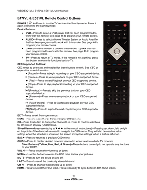 Page 19VIZIO E421VL / E470VL / E551VL User Manual 
 18 
www.VIZIO.com  
E470VL & E551VL Remote Control Buttons 
POWER (  )—Press to turn the TV on from the Standby mode. Press it 
again to return to the Standby mode. 
Device Buttons: 
•  DVD —Press to select a DVD player that has been programmed to 
work with this remote. See page 46 to program your remote control. 
•   AUDIO —Press to select a Home Theater System or Audio Amplifier 
that has been programmed to work with this remote. See page 46 to 
program...